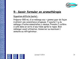 9- Savoir formuler en aromathérapie
Digestion difficile (suite) :
Préparer 500 mL d'un mélange eau + gomme guar de façon
à obtenir une consistance sirupeuse. Y ajouter 1 g du
mélange d'huiles essentielles ci-dessus. Prendre 1 cuillère
à café dans un verre d'eau tiède après le repas. Bien
mélanger avant utilisation. Conserver au maximum 1
semaine au réfrigérateur.

@romat' ©2014

18

 