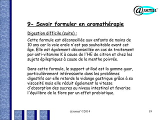9- Savoir formuler en aromathérapie
Digestion difficile (suite) :
Cette formule est déconseillée aux enfants de moins de
10 ans car la voie orale n'est pas souhaitable avant cet
âge. Elle est également déconseillée en cas de traitement
par anti-vitamine K à cause de l'HE de citron et chez les
sujets épileptiques à cause de la menthe poivrée.
Dans cette formule, le support utilisé est la gomme guar,
particulièrement intéressante dans les problèmes
digestifs car elle retarde la vidange gastrique grâce à sa
viscosité mais elle réduit également la vitesse
d'absorption des sucres au niveau intestinal et favorise
l'équilibre de la flore par un effet probiotique.

@romat' ©2014

19

 