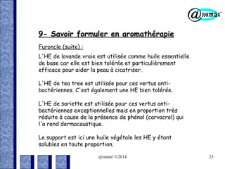 9- Savoir formuler en aromathérapie
Furoncle (suite) :
L'HE de lavande vraie est utilisée comme huile essentielle
de base car elle est bien tolérée et particulièrement
efficace pour aider la peau à cicatriser.
L'HE de tea tree est utilisée pour ces vertus antibactériennes. C'est également une HE bien tolérée.
L'HE de sariette est utilisée pour ces vertus antibactériennes exceptionnelles mais en proportion très
réduite à cause de la présence de phénol (carvacrol) qui
l'a rend dermocaustique.
Le support est ici une huile végétale les HE y étant
solubles en toute proportion.
@romat' ©2014

23

 