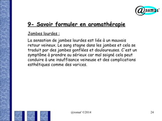 9- Savoir formuler en aromathérapie
Jambes lourdes :
La sensation de jambes lourdes est liée à un mauvais
retour veineux. Le sang stagne dans les jambes et cela se
traduit par des jambes gonflées et douloureuses. C'est un
symptôme à prendre au sérieux car mal soigné cela peut
conduire à une insuffisance veineuse et des complications
esthétiques comme des varices.

@romat' ©2014

24

 