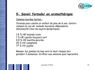 9- Savoir formuler en aromathérapie
Jambes lourdes (suite) :

Formule pour adulte et enfant de plus de 6 ans. Contreindiqué en cas de maladie hormono-dépendante.
Déconseillé chez les sujets épileptiques.
1,5 % HE lavande vraie
1 % HE cyprès toujours vert
0,5 % HE menthe poivrée
20 % HV calophylle
77 % HV jojoba
Masser les jambes du bas vers le haut chaque soir
pendant 3 semaines. Arrêter une semaine puis reprendre.

@romat' ©2014

25

 