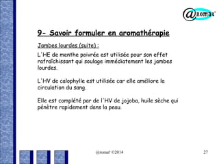 9- Savoir formuler en aromathérapie
Jambes lourdes (suite) :
L'HE de menthe poivrée est utilisée pour son effet
rafraîchissant qui soulage immédiatement les jambes
lourdes.
L'HV de calophylle est utilisée car elle améliore la
circulation du sang.
Elle est complété par de l'HV de jojoba, huile sèche qui
pénètre rapidement dans la peau.

@romat' ©2014

27

 