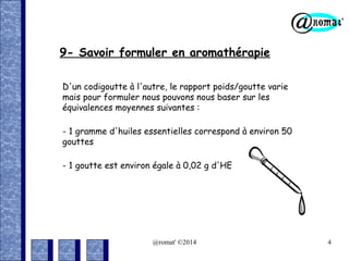 9- Savoir formuler en aromathérapie
D'un codigoutte à l'autre, le rapport poids/goutte varie
mais pour formuler nous pouvons nous baser sur les
équivalences moyennes suivantes :
- 1 gramme d'huiles essentielles correspond à environ 50
gouttes
- 1 goutte est environ égale à 0,02 g d'HE

@romat' ©2014

4

 
