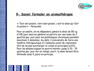 9- Savoir formuler en aromathérapie
« Tout est poison, rien n’est poison, c’est la dose qui fait
le poison » - Paracelse
Pour un adulte, on ne dépassera jamais la dose de 50 cg
d'HE/jour mais en général on partira sur une base de 2
gouttes par jour pour les pathologies chroniques pendant
maximum 3 semaines. Au delà, il conviendra de faire une
fenêtre thérapeutique d'1 semaine avant de reprendre
afin de ne pas surcharger le corps en principes actifs.
Pour les phases aïgues on pourra monter jusqu'à 10 - 15
gouttes par jour sur un temps court, la dose devant être
diminuée sous 4 jours en principe.

@romat' ©2014

5

 