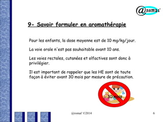 9- Savoir formuler en aromathérapie
Pour les enfants, la dose moyenne est de 10 mg/kg/jour.
La voie orale n'est pas souhaitable avant 10 ans.
Les voies rectales, cutanées et olfactives sont donc à
privilégier.
Il est important de rappeler que les HE sont de toute
façon à éviter avant 30 mois par mesure de précaution.

- 30 mois

@romat' ©2014

6

 