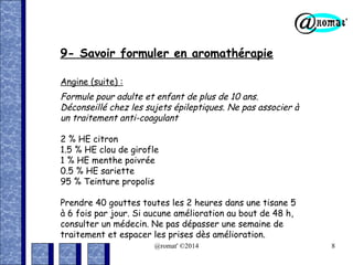 9- Savoir formuler en aromathérapie
Angine (suite) :

Formule pour adulte et enfant de plus de 10 ans.
Déconseillé chez les sujets épileptiques. Ne pas associer à
un traitement anti-coagulant
2 % HE citron
1.5 % HE clou de girofle
1 % HE menthe poivrée
0.5 % HE sariette
95 % Teinture propolis
Prendre 40 gouttes toutes les 2 heures dans une tisane 5
à 6 fois par jour. Si aucune amélioration au bout de 48 h,
consulter un médecin. Ne pas dépasser une semaine de
traitement et espacer les prises dès amélioration.
@romat' ©2014

8

 