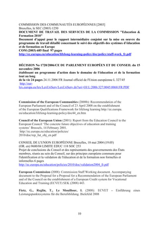 COMMISSION DES COMMUNAUTÉS EUROPÉENNES [2003] 
Bruxelles, le SEC (2003) 1250 
DOCUMENT DE TRAVAIL DES SERVICES DE LA COMMISSION "Education & 
Formation 2010" 
Document d’appui pour le rapport intermédiaire conjoint sur la mise en oeuvre du 
programme de travail détaillé concernant le suivi des objectifs des systèmes d’éducation 
et de formation en Europe 
COM (2003) 685 final 97 pages 
http://ec.europa.eu/education/lifelong-learning-policy/doc/policy/staff-work_fr.pdf 
DÉCISION No 1720/2006/CE DU PARLEMENT EUROPÉEN ET DU CONSEIL du 15 
novembre 2006 
établissant un programme d'action dans le domaine de l'éducation et de la formation 
tout au long 
de la vie 24 pages 24.11.2006 FR Journal officiel de l'Union européenne L 327/45 
http://eur-lex. 
europa.eu/lex/LexUriServ/LexUriServ.do?uri=OJ:L:2006:327:0045:0068:FR:PDF 
Commission of the European Communities (2008b): Recommendation of the 
European Parliament and of the Council of 23 April 2008 on the establishment 
of the European Qualifications Framework for lifelong learning http://ec.europa. 
eu/education/lifelong-learning-policy/doc44_en.htm 
Council of the European Union (2001): Report from the Education Council to the 
European Council ‘The concrete future objectives of education and training 
systems’ Brussels, 14 February 2001. 
http://ec.europa.eu/education/policies/ 
2010/doc/rep_fut_obj_en.pdf 
CONSEIL DE L'UNION EUROPÉENNE Bruxelles, 18 mai 2004 (19.05) 
(OR. en) 9600/04 LIMITE EDUC 118 SOC 253 
Projet de conclusions du Conseil et des représentants des gouvernements des États 
membres, réunis au sein du Conseil, sur des principes européens communs pour 
l'identification et la validation de l'éducation et de la formation non formelles et 
informelles 6 pages 
http://ec.europa.eu/education/policies/2010/doc/validation2004_fr.pdf 
European Commission (2008): Commission Staff Working document. Accompanying 
document to the Proposal for a Proposal for a Recommendation of the European Parliament 
and of the Council on the establishment of a European Credit system for Vocational 
Education and Training (ECVET) SEK (2008) 443. 
Fietz, G., Reglin, T., Le Mouillour, I. (2008): ECVET – Einführung eines 
Leistungspunktesystems für die Berufsbildung. Bielefeld 2008 
10 
 