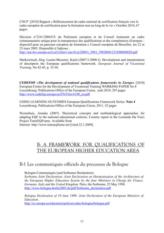 CNCP [2010] Rapport « Référencement du cadre national de certification français vers le 
cadre européen de certification pour la formation tout au long de la vie » Octobre 2010, 67 
pages. 
Décision n°2241/2004/CE du Parlement européen et du Conseil instaurant un cadre 
communautaire unique pour la transparence des qualifications et des compétences (Europass : 
dispositif pour un parcours européen de formation.). Conseil européen de Bruxelles, les 22 et 
23 mars 2005. Disponible à l'adresse : 
http://eur-lex.europa.eu/LexUriServ/site/fr/oj/2004/l_390/l_39020041231fr00060020.pdf 
Markowitsch, Jörg; Luomi-Messerer, Karin (2007/3-2008/1). Development and interpretation 
of descriptors the European qualifications framework. European Journal of Vocational 
Training, No 42-43, p. 33-58. 
CEDEFOP «The development of national qualifications frameworks in Europe» [2010] 
European Centre for the Development of Vocational Training WORKING PAPER No 8 
Luxembourg: Publications Office of the European Union, août 2010, 207 pages 
http://www.cedefop.europa.eu/EN/Files/6108_en.pdf 
USING LEARNING OUTCOMES European Qualifications Framework Series: Note 4 
Luxembourg: Publications Office of the European Union, 2011, 52 pages 
Westerhuis, Anneke (2007). Theoretical concepts and methodological approaches for 
adapting EQF to the national educational contexts. Country report in the Leonardo Da Vinci 
Project TransEQFrame. Available from 
Internet: http://www.transeqframe.net [cited 22.1.2009]. 
B- A FRAMEWORK FOR QUALIFICATIONS OF 
THE EUROPEAN HIGHER EDUCATION AREA 
B-1 Les communiqués officiels du processus de Bologne 
Bologna Communiqués (and Sorbonne Declaration): 
Sorbonne Joint Declaration: Joint Declaration on Harmonisation of the Architecture of 
the European Higher Education System by the four Ministers in Charge for France, 
Germany, Italy and the United Kingdom, Paris, the Sorbonne, 25 May 1998. 
http://www.bologna-berlin2003.de/pdf/Sorbonne_declaration.pdf 
Bologna Declaration of 19 June 1999: Joint Declaration of the European Ministers of 
Education. 
http://ec.europa.eu/education/policies/educ/bologna/bologna.pdf 
11 
 