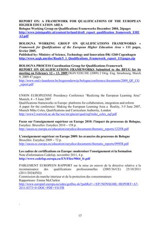 REPORT ON: A FRAMEWORK FOR QUALIFICATIONS OF THE EUROPEAN 
HIGHER EDUCATION AREA 
Bologna Working Group on Qualifications Frameworks December 2004, 26pages 
http://www.jointquality.nl/content/ierland/draft_report_qualification_framework_EHE 
A2.pdf 
BOLOGNA WORKING GROUP ON QUALIFICATIONS FRAMEWORKS « 
Framework for Qualifications of the European Higher Education Area » 111 pages, 
février 2005. 
Published by: Ministry of Science, Technology and Innovation DK-1260 Copenhagen 
http://www.azgk.am/doc/Rauh/5_1_Qualifications_Framework_report_111pages.zip 
BOLOGNA PROCESS Coordination Group for Qualifications Framework 
REPORT ON QUALIFICATIONS FRAMEWORKS Submitted to the BFUG for its 
meeting on February 12 – 13, 2009 DGIV/EDU/HE (2009) 2 Orig. Eng. Strasbourg, March 
9, 2009 47 pages 
http://www.ond.vlaanderen.be/hogeronderwijs/bologna/conference/documents/2009_QF_CG 
_report.pdf 
UNION EUROPEENNE Presidency Conference “Realizing the European Learning Area” 
Munich, 4 – 5 June 2007 
Qualifications frameworks in Europe: platforms for collaboration, integration and reform 
A paper for the conference: Making the European Learning Area a Reality, 3-5 June 2007, 
Munich Mike Coles, Qualifications and Curriculum Authority, London 
http://www2.warwick.ac.uk/fac/soc/ier/glacier/qual/eqf/mike_coles_eqf.pdf 
Focus sur l'enseignement supérieur en Europe 2010: l'impact du processus de Bologne, 
Eurydice. Bruxelles: Eurydice 2010 – 158 p. 
http://eacea.ec.europa.eu/education/eurydice/documents/thematic_reports/122FR.pdf 
L'enseignement supérieur en Europe 2009: les avancées du processus de Bologne 
Bruxelles: Eurydice 2009 – 72 p. 
http://eacea.ec.europa.eu/education/eurydice/documents/thematic_reports/099FR.pdf 
Les cadres de certifications en Europe: moderniser l’enseignement et la formation 
Note d'information Cedefop, novembre 2011, 4 p. 
http://www.cedefop.europa.eu/EN/Files/9064_fr.pdf 
PARLEMENT EUROPEEN RAPPORT sur la mise en oeuvre de la directive relative a la 
reconnaissance des qualifications professionnelles (2005/36/CE) 25/10/2011 
(2011/2024(INI)) 
Commission du marche interieur et de la protection des consommateurs 
Rapporteure: Emma McClarkin 
http://www.europarl.europa.eu/sides/getDoc.do?pubRef=-//EP//NONSGML+REPORT+A7- 
2011-0373+0+DOC+PDF+V0//FR 
13 
, 
 