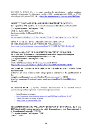 MEHAUT P., WINCH C., « Le cadre européen des certifications : quelles stratégies 
nationales d’adaptation ? », Formation emploi , n°108 , octobre-décembre 2009, pp. 97-111 
mis en ligne le 01 janvier 2012. URL : http://formationemploi.revues.org/index2115.html 
DIRECTIVE 2005/36/CE DU PARLEMENT EUROPÉEN ET DU CONSEIL 
du 7 septembre 2005 relative à la reconnaissance des qualifications professionnelles 
(Texte présentant de l'intérêt pour l'EEE) 
(JO L 255 du 30.9.2005, p. 22) 
Version consolidée du 24 mars 2011, 161 p. 
http://eur-lex. 
europa.eu/LexUriServ/LexUriServ.do?uri=CONSLEG:2005L0036:20110324:FR:PDF 
BOITE A OUTIL BE⬆TWIN: CREER DES PONTS ENTRE ECVET 
ET ECTS. UN GUIDE POUR LE PERSONNEL PEDAGOGIQUE 
http://www.betwin-project.eu/wp-content/uploads/2011/10/FR_BeTWIN-Toolkit.pdf 
RECOMMANDATION DU PARLEMENT EUROPÉEN ET DU CONSEIL 
du 18 juin 2009 établissant le système européen de crédit d'apprentissages pour 
l'enseignement et la formation professionnels (ECVET) 
(Texte présentant de l'intérêt pour l'EEE) 
(2009/C 155/02) 
FR 8.7.2009 Journal officiel de l’Union européenne C 155/11 
http://eur-lex.europa.eu/LexUriServ/LexUriServ.do?uri=OJ:C:2009:155:0011:0018:FR:PDF 
DÉCISION No 2241/2004/CE DU PARLEMENT EUROPÉEN ET DU CONSEIL du 15 
décembre 2004 
instaurant un cadre communautaire unique pour la transparence des qualifications et 
des 
compétences (Europass) Journal officiel de l'Union européenne 31.12.2004 
http://www.europass-france.org/espace_public/actualites/Files/Decision2241-2004- 
CE.pdf 
Le dispositif ECVET ( système européen d'accumulation et de transfert d'unités 
capitalisables pour l'enseignement et la formation professionnels). 
· Spécifications techniques: 
· http://europa.eu.int/comm/education/policies/2010/doc/ecvt2005an_fr.pdf 
· Portail Internet concernant le projet : 
· http://www.ecvetconnexion.com 
RECOMMANDATION DU PARLEMENT EUROPÉEN ET DU CONSEIL du 18 juin 
2009 établissant le système européen de crédit d'apprentissages pour l'enseignement et 
la formation professionnels (ECVET) 
(Texte présentant de l'intérêt pour l'EEE) 
(2009/C 155/02) 
14 
 