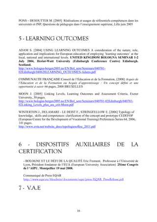 PONS – DESOUTTER M. [2005] Réalisations et usages de référentiels compétences dans les 
universités et INP, Questions de pédagogie dans l’enseignement supérieur, Lille juin 2005 
5 - LEARNING OUTCOMES 
ADAM S. [2004] USING LEARNING OUTCOMES A consideration of the nature, role, 
application and implications for European education of employing ‘learning outcomes’ at the 
local, national and international levels. UNITED KINGDOM BOLOGNA SEMINAR 1-2 
July 2004, Heriot-Watt University (Edinburgh Conference Centre) Edinburgh. 
Scotland. 
http://www.bologna-bergen2005.no/EN/Bol_sem/Seminars/040701- 
02Edinburgh/040620LEARNING_OUTCOMES-Adams.pdf 
COMMUNAUTE FRANÇAISE Conseil de l’Education et de la Formation, [2008] Acquis de 
l’Education et de la Formation ou Acquis d’apprentissage : Un concept défini et une 
opportunité à saisir, 66 pages, 2008 BRUXELLES 
MOON J. [2005] Linking Levels, Learning Outcomes and Assessment Criteria, Exeter 
University, 30 pages. 
http://www.bologna-bergen2005.no/EN/Bol_sem/Seminars/040701-02Edinburgh/040701- 
02Linking_Levels_plus_ass_crit-Moon.pdf 
WINTERTON J., DELAMARE - LE DEIST F., STRINGFELLOW E. [2006] Typology of 
knowledge, skills and competences: clarification of the concept and prototype CEDEFOP 
(European Centre for the Development of Vocational Training) Preferences Series 64, 2006, 
141 pages. 
http://www.evta.net/website_docs/typologiesofksc_2011.pdf 
6 - DISPOSITIFS AUXILIAIRES DE LA 
CERTIFICATION 
- BOLOGNE ET LE DÉFI DE LA QUALITÉ Eric Froment, Professeur à l’Université de 
Lyon, Président fondateur de l’EUA (European University Association) 25ème Congrès 
de l ‘AIPU, Montpellier 19 mai 2008. 
Communiqué de Press EQAR http://www.eqar.eu/fileadmin/documents/eqar/press/EQAR_PressRelease.pdf 
7 - V.A.E 
16 
 