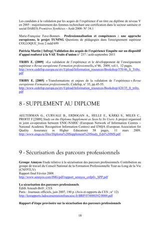 Les candidats à la validation par les acquis de l’expérience d’un titre ou diplôme de niveau V 
en 2005 : majoritairement des femmes recherchant une certification dans le secteur sanitaire et 
social DARES Premières Synthèses - Août 2008- N° 34.1 
Marie-Françoise Fave-Bonnet- Professionnalisation et compétences : une approche 
européenne, le projet TUNING Questions de pédagogies dans l'enseignement supérieur 
COLLOQUE_livre 2.indd 699 
Patricia Martin [ Infrep] Validation des acquis de l’expérience Enquête sur un dispositif 
d’appui renforcé à la VAE Traits d’union n° 237 / août-septembre 2011 
TRIBY E. [2009] «La validation de l’expérience et le développement de l’enseignement 
supérieur » Revue européenne Formation professionnelle, n°46, 2009, vol.1, 12 pages. 
http://www.cedefop.europa.eu/etv/Upload/Information_resources/Bookshop/570/46_fr_Triby. 
pdf 
TRIBY E. [2005] « Transformations et enjeux de la validation de l’expérience » Revue 
européenne Formation professionnelle, Cedefop, n° 35, pp.45-55. 
http://www.cedefop.europa.eu/etv/Upload/Information_resources/Bookshop/420/35_fr_triby. 
pdf 
8 - SUPPLEMENT AU DIPLOME 
AELTERMAN G., CURVALE B., ERDOGAN A., HELLE E., KÄRKI S., MILES C., 
PROFIT F.[2009] Study on the Diploma Supplement as Seen by Its Users A project organised 
in joint co-operation between ENIC-NARIC (European Network of Information Centres – 
National Academic Recognition Information Centres) and ENQA (European Association for 
Quality Assurance in Higher Education) 58 pages, 11 mars 2009. 
http://www.enqa.eu/files/Diploma%20Supplement%20Study_Edit%20MS.pdf 
9 - Sécurisation des parcours professionnels 
Groupe Amnyos Etude relative à la sécurisation des parcours professionnels Contribution au 
groupe de travail du Conseil National de la Formation Professionnelle Tout au Long de la Vie 
(CNFPTLV) 
Rapport final Février 2008 
http://www.amnyos.com/IMG/pdf/rapport_amnyos_cnfptlv_SPP.pdf 
La sécurisation des parcours professionnels 
Édith Arnoult-Brill ; CES 
Paris : Journaux officiels, juin 2007, 190 p. (Avis et rapports du CES ; n° 12) 
http://lesrapports.ladocumentationfrancaise.fr/BRP/074000392/0000.pdf 
Rapport d'étape provisoire sur la sécurisation des parcours professionnels 
18 
 