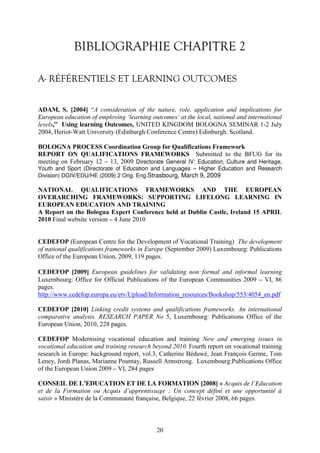 BIBLIOGRAPHIE CHAPITRE 2 
A- RÉFÉRENTIELS ET LEARNING OUTCOMES 
ADAM, S. [2004] “A consideration of the nature, role, application and implications for 
European education of employing ‘learning outcomes’ at the local, national and international 
levels,” Using learning Outcomes, UNITED KINGDOM BOLOGNA SEMINAR 1-2 July 
2004, Heriot-Watt University (Edinburgh Conference Centre) Edinburgh. Scotland. 
BOLOGNA PROCESS Coordination Group for Qualifications Framework 
REPORT ON QUALIFICATIONS FRAMEWORKS Submitted to the BFUG for its 
meeting on February 12 – 13, 2009 Directorate General IV: Education, Culture and Heritage, 
Youth and Sport (Directorate of Education and Languages – Higher Education and Research 
Division) DGIV/EDU/HE (2009) 2 Orig. Eng.Strasbourg, March 9, 2009 
NATIONAL QUALIFICATIONS FRAMEWORKS AND THE EUROPEAN 
OVERARCHING FRAMEWORKS: SUPPORTING LIFELONG LEARNING IN 
EUROPEAN EDUCATION AND TRAINING 
A Report on the Bologna Expert Conference held at Dublin Castle, Ireland 15 APRIL 
2010 Final website version – 4 June 2010 
CEDEFOP (European Centre for the Development of Vocational Training) The development 
of national qualifications frameworks in Europe (September 2009) Luxembourg: Publications 
Office of the European Union, 2009, 119 pages. 
CEDEFOP [2009] European guidelines for validating non⬇formal and informal learning 
Luxembourg: Office for Official Publications of the European Communities 2009 – VI, 86 
pages. 
http://www.cedefop.europa.eu/etv/Upload/Information_resources/Bookshop/553/4054_en.pdf 
CEDEFOP [2010] Linking credit systems and qualifications frameworks. An international 
comparative analysis. RESEARCH PAPER No 5, Luxembourg: Publications Office of the 
European Union, 2010, 228 pages. 
CEDEFOP Modernising vocational education and training New and emerging issues in 
vocational education and training research beyond 2010 Fourth report on vocational training 
research in Europe: background report, vol.3, Catherine Béduwé, Jean François Germe, Tom 
Leney, Jordi Planas, Marianne Poumay, Russell Armstrong. Luxembourg:Publications Office 
of the European Union 2009 – VI, 284 pages 
CONSEIL DE L’EDUCATION ET DE LA FORMATION [2008] « Acquis de l’Education 
et de la Formation ou Acquis d’apprentissage : Un concept défini et une opportunité à 
saisir » Ministère de la Communauté française, Belgique, 22 février 2008, 66 pages. 
20 
 