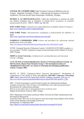 CONSEIL DE L’EUROPE [2000] Cadre Européen Commun de Référence pour les 
Langues - Apprendre, Enseigner, Évaluer. « Apprentissage des langues et citoyenneté 
européenne » Division des poli tiques linguistiques, Strasbourg, 196 pages. 
DUNKEL T., LE MOUILLOUR I.[2008] Cadres des certifications et systèmes de crédit: 
une formule modulaire pour la formation en Europe Revue européenne de formation 
professionnelle no 42/43 – 2007/3 • 2008/1- pp. 206-226. 
ENIC-NARIC France « Attestation de comparabilité pour un diplôme obtenu à l’étranger » 
http://www.ciep.fr/enic-naricfr/comparabilite.php 
ENIC-NARIC France « Reconnaissance académique et professionnelle des diplômes » 8 
pages 
http://www.ciep.fr/enic-naricfr/docs/depliant-enic-naric.pdf 
EUROPEAN COMMISSION [2008] Criteria and procedures for referencing national 
qualifications levels to the EQF. 
http://ec.europa.eu/education/lifelong-learning-policy/doc/eqf/ireland_en.pdf 
EUNEC European Network of Education Councils “LEARNING OUTCOMES a gadget or a 
new paradigm?” EUNEC conference Consejo Escolar del Estado (CEE), Madrid, 16-18 juin 
2008, 70 pages. 
MOON J., Exeter University, « Linking Levels, Learning Outcomes and Assessment 
Criteria » 30 pages. 
OCDE The Role of National Qualifications Systems in Promoting Lifelong Learning. An 
OECD activity. Report from Thematic Group 1: The development and use of 
‘Qualification Frameworks’ as a means of reforming and managing qualifications 
systems. 21 pages, 2002. 
OGATA N. [2010] “Competence-Based Approach Reconsidered” Development of 
Competencies in the World of Work and Education DECOWE Conference Proceedings 
2009, Editors Samo PAVLIN,Adam Nigel JUDGE, Ljubljana, December, 2010, pp.1-6. 
http://www.decowe.org/static/uploaded/htmlarea/decowe/reports/DECOWE-april2011_2.pdf 
ONU – Conseil économique et social Comité d’experts de l’administration publique 
Troisième session New York, 29 mars-2 avril 2004 Point 3 de l’ordre du jour provisoire* 
Revitalisation de l’administration publique 
Rôle du secteur public dans le développement de la société du savoir 
Rapport du Secrétariat 16 janvier 2004, 14 pages 
ONU- Department of Economic and Social Affairs -Division for Public Administration and 
Development Management 
Expanding Public Space for the Development of the Knowledge Society Report of the Ad Hoc 
Expert Group Meeting on Knowledge Systems for 
Development, 4-5 September 2003 
http://unpan1.un.org/intradoc/groups/public/documents/un/unpan014138.pdf 
21 
 