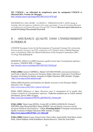 TIC UNESCO : un référentiel de compétences pour les enseignants UNESCO et 
Microsoft 2011, Version 2.0, 106 pages 
http://unesdoc.unesco.org/images/0021/002134/213475F.pdf 
WINTERTON J., DELAMARE - LE DEIST F., STRINGFELLOW E. [2005] Typology of 
knowledge, skills and competences: clarification of the concept and prototype, Centre for European Research 
on Employment and Human Resources Groupe ESC Toulouse Research report elaborated on 
behalf of Cedefop/Thessaloniki Final draft 
B - ASSURANCE QUALITE DANS L’ENSEIGNEMENT 
SUPERIEUR 
CEDEFOP (European Centre for the Development of Vocational Training) The relationship 
between quality assurance and VET certification in EU Member States Cedefop Panorama 
series. Luxembourg: Office for Official Publications of the European Communities 2009 – 
VI, 64 pp. Free download at: 
MARTIN M., STELLA S. [2007] Assurance qualité externe dans l’enseignement supérieur : 
les options ; UNESCO, IIPE, 117 pages. 
http://unesdoc.unesco.org/images/0015/001520/152045f.pdf 
ENQA [2000] Carolyn CAMPBELL, Marijk VAN DER WENDE, International Initiatives 
and Trends in Quality Assurance for European Higher Education. Exploratory Trend Report 
European Association for Quality Assurance in Higher Education 2000, Helsinki, 38 pages. 
http://www.enqa.eu/files/initiatives.pdf 
ENQA [2005] Standards and Guidelines for Quality Assurance in the European Higher 
Education Area. 41 pages. 
http://www.enqa.eu/files/ESG_3edition%20(2).pdf 
ENQA [2005] Références et lignes directrices pour le management de la qualité dans 
l’espace européen de l’enseignement supérieur. Traduction proposée par le Comité national 
d'évaluation, janvier 2006, 42 pages. 
https://www.cne-evaluation.fr/WCNE_pdf/ESGCNE_vFrance.pdf 
ENQA [2008] Núria Comet SEÑAL, Cecilia DE LA ROSA GONZÁLEZ, Florian P. 
FISCHER, Signe Ploug HANSEN, Henry PONDS “Internal Quality Assurance and the 
European Standards and Guidelines”, ENQA Workshop Report 7 European Association for 
Quality Assurance in Higher Education 2008, Helsinki, 53 pages. 
http://www.enqa.eu/files/ENQA_wr7_IQA.pdf 
ENQA [2008] Nathalie Costes, Fiona Crozier, Peter Cullen, Josep Grifoll, Nick Harris, Emmi 
Helle, Achim Hopbach, Helka Kekäläinen, Bozana Knezevic, Tanel Sits, Kurt Sohm 
22 
 