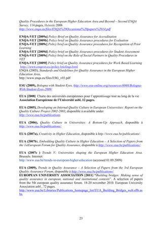 Quality Procedures in the European Higher Education Area and Beyond – Second ENQA 
Survey, 114 pages, Helsinki 2008 
http://www.enqa.eu/files/ENQA%20Occasional%20papers%2014.pdf 
ENQA-VET [2009a] Policy Brief on Quality Assurance for Accreditation 
ENQA-VET [2009b] Policy brief on Quality Assurance procedures for Evaluation 
ENQA-VET [2009c] Policy brief on Quality Assurance procedures for Recognition of Prior 
Learning 
ENQA-VET [2009d] Policy brief on Quality Assurance procedures for Student Assessment 
ENQA-VET [2009e] Policy brief on the Role of Social Partners in Quality Procedures in 
VET 
ENQA-VET [2009f] Policy brief on Quality Assurance procedures for Work Based Learning 
http://www.enqavet.eu/policy-briefings.html 
ENQA (2005), Standards and Guidelines for Quality Assurance in the European Higher 
Education Area, 
http://www.enqa.eu/files/ESG_v03.pdf 
ESU (2009), Bologna with Student Eyes, http://www.esu-online.org/resources/6068/Bologna- 
With-Student-Eyes-2009/ 
EUA [2008] Charte des universités européennes pour l’apprentissage tout au long de la vie 
Association Européenne de l’Université asbl, 12 pages. 
EUA (2005), Developing an Internal Quality Culture in European Universities: Report on the 
Quality Culture Project 2002-2003, disponible à available under 
http://www.eua.be/publications. 
EUA (2006), Quality Culture in Universities: A Bottom-Up Approach, disponible à 
http://www.eua.be/publications/. 
EUA (2007a), Creativity in Higher Education, disponible à http://www.eua.be/publications/. 
EUA (2007b), Embedding Quality Culture in Higher Education – A Selection of Papers from 
the 1stEuropean Forum for Quality Assurance, disponible à http://www.eua.be/publications/. 
EUA (2007c ) Trends V: Universities shaping the European Higher Education Area. 
Brussels. Internet: 
http://www.eua.be/trends-in-european-higher-education (accessed 01.09.2009) 
EUA (2009), Trends in Quality Assurance – A Selection of Papers from the 3rd European 
Quality Assurance Forum, disponible à http://www.eua.be/publications/. 
EUROPEAN UNIVERSITY ASSOCIATION [2011] “Building bridges: Making sense of 
quality assurance in european, national and institutional contexts”. A selection of papers 
from the 5th european quality assurance forum. 18-20 november 2010. European University 
Association asbl , 72 pages. 
http://www.eua.be/Libraries/Publications_homepage_list/EUA_Building_Bridges_web.sflb.as 
hx 
23 
 