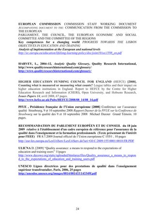 EUROPEAN COMMISSION COMMISSION STAFF WORKING DOCUMENT 
ACCOMPANYING DOCUMENT TO THE: COMMUNICATION FROM THE COMMISSION TO 
THE EUROPEAN 
PARLIAMENT, THE COUNCIL, THE EUROPEAN ECONOMIC AND SOCIAL 
COMMITTEE AND THE COMMITTEE OF THE REGIONS 
Key competences for a changing world PROGRESS TOWARDS THE LISBON 
OBJECTIVES IN EDUCATION AND TRAINING 
Analysis of implementation at the European and national levels 
http://ec.europa.eu/education/lifelong-learning-policy/doc/joint10/sec1598_en.pdf 
HARVEY, L., 2004–12, Analytic Quality Glossary, Quality Research International, 
http://www.qualityresearchinternational.com/glossary/ 
http://www.qualityresearchinternational.com/glossary/ 
HIGHER EDUCATION FUNDING COUNCIL FOR ENGLAND (HEFCE) [2008]. 
Counting what is measured or measuring what counts? League tables and their impact on 
higher education institutions in England. Report to HEFCE by the Centre for Higher 
Education Research and Information (CHERI), Open University, and Hobsons Research, 
Issues Papers 14, avril 2008, 67 pages. 
http://www.hefce.ac.uk/Pubs/HEFCE/2008/08_14/08_14.pdf 
PFUE , Présidence française de l’Union européenne [2008] Conférence sur l’assurance 
qualité Strasbourg, 9 et 10 septembre 2008 Rapport Daxner de la PFUE sur la Conférence de 
Strasbourg sur la qualité des 9 et 10 septembre 2008 Michael Daxner Grand Témoin. 10 
pages. 
RECOMMANDATION DU PARLEMENT EUROPÉEN ET DU CONSEIL du 18 juin 
2009 relative à l'établissement d'un cadre européen de référence pour l'assurance de la 
qualité dans l'enseignement et la formation professionnels (Texte présentant de l'intérêt 
pour l'EEE) FR 8.7.2009 Journal officiel de l’Union européenne C 155/1 , 10 pages 
http://eur-lex.europa.eu/LexUriServ/LexUriServ.do?uri=OJ:C:2009:155:0001:0010:FR:PDF 
ULICNA D. [2009] “Quality assurance: a means to respond to the expectations of 
education and training users” 11pages 
http://www.decowe.org/static/uploaded/htmlarea/files/Quality_assurance_a_means_to_respon 
d_to_the_expectations_of_education_and_training_users.pdf 
UNESCO Lignes directrices pour des prestations de qualité dans l’enseignement 
supérieur transfrontalier, Paris, 2006, 25 pages 
http://unesdoc.unesco.org/images/0014/001433/143349f.pdf 
24 
 