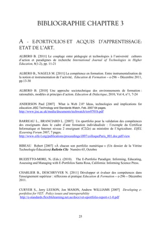 BIBLIOGRAPHIE CHAPITRE 3 
A - E-PORTFOLIOS ET ACQUIS D’APPRENTISSAGE: 
ETAT DE L’ART. 
ALBERO B. [2011] Le couplage entre pédagogie et technologies à l’université cultures 
d’action et paradigmes de recherche International Journal of Technologies in Higher 
Education, 8(1-2), pp. 11-21 
ALBERO B., NAGELS M. [2011] La compétence en formation. Entre instrumentalisation de 
la notion et instrumentation de l’activité, Education & Formation – e-296 – Décembre 2011, 
pp.13-30 
ALBERO B. [2010] Une approche sociotechnique des environnements de formation : 
rationalités, modèles et principes d’action. Education & Didactique, 2010, Vol 4, n°1, 7-24 
ANDERSON Paul [2007] What is Web 2.0? Ideas, technologies and implications for 
education JISC Technology and Standards Watch, Feb. 2007 64 pages. 
http://www.jisc.ac.uk/media/documents/techwatch/tsw0701b.pdf 
BARREAU L., BRANCIARD L. [2007] Un eportfolio pour la validation des compétences 
des enseignants dans le cadre d’une formation individualisée : l’exemple du Certificat 
Informatique et Internet niveau 2 enseignant (C2i2e) au ministère de l’Agriculture. EIfEL 
ILearning Forum 2007, 7 pages. 
http://www.eife-l.org/publications/proceedings/ilf07/colloqueParis_001.doc.pdf/view 
BIBEAU Robert [2007] «À chacun son portfolio numérique » (Un dossier de la Vitrine 
Technologie-Éducation) Bulletin Clic Numéro 65, Octobre 
BUZZETTO-MORE, N. (Eds.). (2010). The E-Portfolio Paradigm: Informing, Educating, 
Assessing and Managing with E-Portfolios Santa Rosa, California: Informing Science Press. 
CHARLIER B., DESCHRYVER N. [2011] Développer et évaluer des compétences dans 
l'enseignement supérieur : réflexions et pratique Education & Formation – e-296 – Décembre 
2011. 
CURYER S., Jerry LEESON, Jon MASON, Andrew WILLIAMS [2007] Developing e-portfolios 
for VET: Policy issues and interoperability 
http://e-standards.flexiblelearning.net.au/docs/vet-eportfolio-report-v1-0.pdf 
25 
 