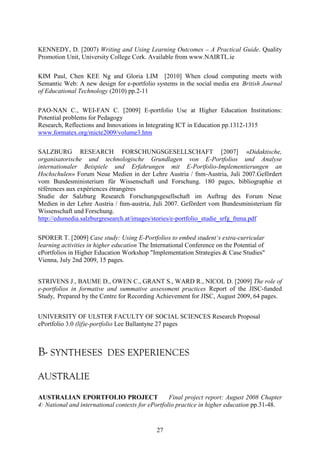 KENNEDY, D. [2007) Writing and Using Learning Outcomes – A Practical Guide. Quality 
Promotion Unit, University College Cork. Available from www.NAIRTL.ie 
KIM Paul, Chen KEE Ng and Gloria LIM [2010] When cloud computing meets with 
Semantic Web: A new design for e-portfolio systems in the social media era_British Journal 
of Educational Technology (2010) pp.2-11 
PAO-NAN C., WEI-FAN C. [2009] E-portfolio Use at Higher Education Institutions: 
Potential problems for Pedagogy 
Research, Reflections and Innovations in Integrating ICT in Education pp.1312-1315 
www.formatex.org/micte2009/volume3.htm 
SALZBURG RESEARCH FORSCHUNGSGESELLSCHAFT [2007] «Didaktische, 
organisatorische und technologische Grundlagen von E-Portfolios und Analyse 
internationaler Beispiele und Erfahrungen mit E-Portfolio-Implementierungen an 
Hochschulen» Forum Neue Medien in der Lehre Austria / fnm-Austria, Juli 2007.Gefördert 
vom Bundesministerium für Wissenschaft und Forschung. 180 pages, bibliographie et 
références aux expériences étrangères 
Studie der Salzburg Research Forschungsgesellschaft im Auftrag des Forum Neue 
Medien in der Lehre Austria / fnm-austria, Juli 2007. Gefördert vom Bundesministerium für 
Wissenschaft und Forschung. 
http://edumedia.salzburgresearch.at/images/stories/e-portfolio_studie_srfg_fnma.pdf 
SPORER T. [2009] Case study: Using E-Portfolios to embed student‘s extra-curricular 
learning activities in higher education The International Conference on the Potential of 
ePortfolios in Higher Education Workshop "Implementation Strategies & Case Studies" 
Vienna, July 2nd 2009, 15 pages. 
STRIVENS J., BAUME D., OWEN C., GRANT S., WARD R., NICOL D. [2009] The role of 
e-portfolios in formative and summative assessment practices Report of the JISC-funded 
Study, Prepared by the Centre for Recording Achievement for JISC, August 2009, 64 pages. 
UNIVERSITY OF ULSTER FACULTY OF SOCIAL SCIENCES Research Proposal 
ePortfolio 3.0 (lif)e-portfolio Lee Ballantyne 27 pages 
B- SYNTHESES DES EXPERIENCES 
AUSTRALIE 
AUSTRALIAN EPORTFOLIO PROJECT― Final project report: August 2008 Chapter 
4: National and international contexts for ePortfolio practice in higher education pp.31-48. 
27 
 