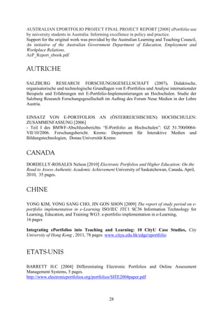 AUSTRALIAN EPORTFOLIO PROJECT FINAL PROJECT REPORT [2008] ePortfolio use 
by university students in Australia: Informing excellence in policy and practice. 
Support for the original work was provided by the Australian Learning and Teaching Council, 
An initiative of the Australian Government Department of Education, Employment and 
Workplace Relations. 
AeP_Report_ebook.pdf 
AUTRICHE 
SALZBURG RESEARCH FORSCHUNGSGESELLSCHAFT (2007). Didaktische, 
organisatorische und technologische Grundlagen von E-Portfolios und Analyse internationaler 
Beispiele und Erfahrungen mit E-Portfolio-Implementierungen an Hochschulen. Studie der 
Salzburg Research Forschungsgesellschaft im Auftrag des Forum Neue Medien in der Lehre 
Austria. 
EINSATZ VON E-PORTFOLIOS AN (ÖSTERREICHISCHEN) HOCHSCHULEN: 
ZUSAMMENFASSUNG [2006] 
- Teil I des BMWF-Abschlussberichts “E-Portfolio an Hochschulen”: GZ 51.700/0064- 
VII/10/2006. Forschungsbericht. Krems: Department für Interaktive Medien und 
Bildungstechnologien, Donau Universität Krems 
CANADA 
DORDELLY-ROSALES Nelson [2010] Electronic Portfolios and Higher Education: On the 
Road to Assess Authentic Academic Achievement University of Saskatchewan, Canada. April, 
2010, 35 pages. 
CHINE 
YONG KIM, YONG SANG CHO, JIN GON SHON [2009] The report of study period on e-portfolio 
implementation in e-Learning ISO/IEC JTC1 SC36 Information Technology for 
Learning, Education, and Training WG3: e-portfolio implementation in e-Learning, 
16 pages 
Integrating ePortfolios into Teaching and Learning: 10 CityU Case Studies, City 
University of Hong Kong , 2011, 78 pages. www.cityu.edu.hk/edge/eportfolio 
ETATS-UNIS 
BARRETT H.C [2004] Differentiating Electronic Portfolios and Online Assessment 
Management Systems, 5 pages. 
http://www.electronicportfolios.org/portfolios/SITE2004paper.pdf 
28 
 
