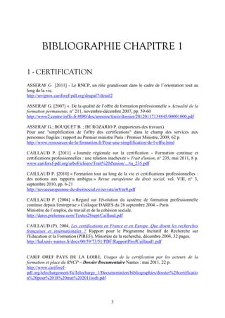 BIBLIOGRAPHIE CHAPITRE 1 
1 - CERTIFICATION 
ASSERAF G [2011] - Le RNCP, un rôle grandissant dans le cadre de l’orientation tout au 
long de la vie. 
http://srviprox.cariforef-pdl.org/drupal7/detail2 
ASSERAF G. [2007] « De la qualité de l’offre de formation professionnelle » Actualité de la 
formation permanente, n° 211, novembre-décembre 2007, pp. 59-60 
http://www2.centre-inffo.fr:8080/doc/armoire/tiroir/dossier/20120117134845/00001000.pdf 
ASSERAF G.; BOUQUET B. ; DE ROZARIO P. (rapporteurs des travaux) 
Pour une "simplification de l'offre des certifications" dans le champ des services aux 
personnes fragiles : rapport au Premier ministre Paris : Premier Ministre, 2009, 62 p. 
http://www.ressources-de-la-formation.fr/Pour-une-simplification-de-l-offre.html 
CAILLAUD P. [2011] « Journée régionale sur la certification - Formation continue et 
certifications professionnelles : une relation inachevée » Trait d'union, n° 235, mai 2011, 8 p. 
www.cariforef-pdl.org/arboFichiers/Trait%20d'union/.../tu_235.pdf 
CAILLAUD P. [2010] « Formation tout au long de la vie et certifications professionnelles : 
des notions aux rapports ambigus » Revue européenne du droit social, vol. VIII, n° 3, 
septembre 2010, pp. 6-21 
http://revueeuropeenne-du-droitsocial.ro/reviste/nr8/nr8.pdf 
CAILLAUD P. [2004] « Regard sur l'évolution du système de formation professionnelle 
continue depuis l'entreprise » Colloque DARES du 28 septembre 2004 – Paris 
Ministère de l’emploi, du travail et de la cohésion sociale. 
http://dares.ptolemee.com/Textes28sept/Caillaud.pdf 
CAILLAUD (P), 2004, Les certifications en France et en Europe. Que disent les recherches 
françaises et internationales ? Rapport pour le Programme Incitatif de Recherche sur 
l'Education et la Formation (PIREF), Ministère de la recherche, décembre 2004, 32 pages. 
http://hal.univ-nantes.fr/docs/00/59/73/51/PDF/RapportPirefCaillaud1.pdf 
CARIF OREF PAYS DE LA LOIRE, Usages de la certification par les acteurs de la 
formation et place du RNCP – Dossier Documentaire Nantes : mai 2011, 22 p. 
http://www.cariforef-pdl. 
org/telechargement/ficTelecharge_1/Documentation/bibliographies/dossier%20certificatio 
3 
n%20pour%2018%20mai%202011web.pdf 
 
