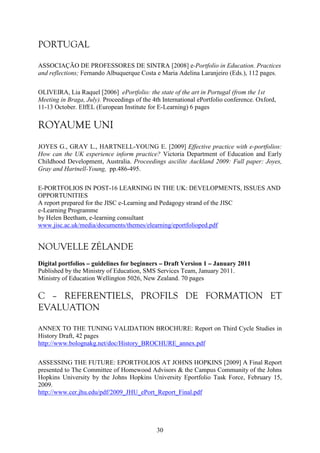 30 
PORTUGAL 
ASSOCIAÇÃO DE PROFESSORES DE SINTRA [2008] e-Portfolio in Education. Practices 
and reflections; Fernando Albuquerque Costa e Maria Adelina Laranjeiro (Eds.), 112 pages. 
OLIVEIRA, Lia Raquel [2006] ePortfolio: the state of the art in Portugal (from the 1st 
Meeting in Braga, July). Proceedings of the 4th International ePortfolio conference. Oxford, 
11-13 October. EIfEL (European Institute for E-Learning) 6 pages 
ROYAUME UNI 
JOYES G., GRAY L., HARTNELL-YOUNG E. [2009] Effective practice with e-portfolios: 
How can the UK experience inform practice? Victoria Department of Education and Early 
Childhood Development, Australia. Proceedings ascilite Auckland 2009: Full paper: Joyes, 
Gray and Hartnell-Young, pp.486-495. 
E-PORTFOLIOS IN POST-16 LEARNING IN THE UK: DEVELOPMENTS, ISSUES AND 
OPPORTUNITIES 
A report prepared for the JISC e-Learning and Pedagogy strand of the JISC 
e-Learning Programme 
by Helen Beetham, e-learning consultant 
www.jisc.ac.uk/media/documents/themes/elearning/eportfolioped.pdf 
NOUVELLE ZÉLANDE 
Digital portfolios – guidelines for beginners – Draft Version 1 – January 2011 
Published by the Ministry of Education, SMS Services Team, January 2011. 
Ministry of Education Wellington 5026, New Zealand. 70 pages 
C – REFERENTIELS, PROFILS DE FORMATION ET 
EVALUATION 
ANNEX TO THE TUNING VALIDATION BROCHURE: Report on Third Cycle Studies in 
History Draft, 42 pages 
http://www.bolognakg.net/doc/History_BROCHURE_annex.pdf 
ASSESSING THE FUTURE: EPORTFOLIOS AT JOHNS HOPKINS [2009] A Final Report 
presented to The Committee of Homewood Advisors & the Campus Community of the Johns 
Hopkins University by the Johns Hopkins University Eportfolio Task Force, February 15, 
2009. 
http://www.cer.jhu.edu/pdf/2009_JHU_ePort_Report_Final.pdf 
 