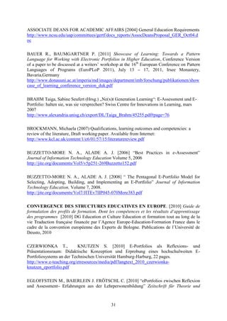 ASSOCIATE DEANS FOR ACADEMIC AFFAIRS [2004] General Education Requirements 
http://www.ncsu.edu/uap/committees/gertf/docs_reports/AssocDeansProposal_GER_Oct04.d 
oc 
BAUER R., BAUMGARTNER P. [2011] Showcase of Learning: Towards a Pattern 
Language for Working with Electronic Portfolios in Higher Education, Conference Version 
of a paper to be discussed at a writers’ workshop at the 16th European Conference on Pattern 
Languages of Programs (EuroPLoP 2011), July 13 – 17, 2011, Irsee Monastery, 
Bavaria,Germany 
http://www.donauuni.ac.at/imperia/md/images/department/imb/forschung/publikationen/show 
case_of_learning_conference_version_duk.pdf 
BRAHM Taiga, Sabine Seufert (Hrsg.) „Ne(x)t Generation Learning“: E-Assessment und E-Portfolio: 
halten sie, was sie versprechen? Swiss Centre for Innovations in Learning, mars 
2007 
http://www.alexandria.unisg.ch/export/DL/Taiga_Brahm/45255.pdf#page=76 
BROCKMANN, Michaela (2007) Qualifications, learning outcomes and competencies: a 
review of the literature, Draft working paper. Available from Internet: 
http://www.kcl.ac.uk/content/1/c6/01/57/15/literaturereview.pdf 
BUZZETTO-MORE N. A., ALADE A. J. [2006] “Best Practices in e-Assessment” 
Journal of Information Technology Education Volume 5, 2006 
http://jite.org/documents/Vol5/v5p251-269Buzzetto152.pdf 
BUZZETTO-MORE N. A., ALADE A. J. [2008] “ The Pentagonal E-Portfolio Model for 
Selecting, Adopting, Building, and Implementing an E-Portfolio” Journal of Information 
Technology Education, Volume 7, 2008. 
http://jite.org/documents/Vol7/JITEv7IIP045-070More383.pdf 
CONVERGENCE DES STRUCTURES EDUCATIVES EN EUROPE. [2010] Guide de 
formulation des profils de formation. Dont les compétences et les résultats d’apprentissage 
des programmes [2010] DG Education et Culture Education et formation tout au long de la 
vie Traduction française financée par l’Agence Europe-Education-Formation France dans le 
cadre de la convention européenne des Experts de Bologne. Publications de l’Université de 
Deusto, 2010 
CZERWIONKA T., KNUTZEN S. [2010] E-Portfolios als Reflexions- und 
Präsentationsraum: Didaktische Konzeption und Erprobung eines hochschulweiten E-Portfoliosystems 
an der Technischen Universität Hamburg-Harburg, 22 pages. 
http://www.e-teaching.org/etresources/media/pdf/langtext_2010_czerwionka-knutzen_ 
31 
eportfolio.pdf 
EGLOFFSTEIN M., BAIERLEIN J. FRÖTSCHL C. [2010] “ePortfolios zwischen Reflexion 
und Assessment– Erfahrungen aus der Lehrpersonenbildung” Zeitschrift für Theorie und 
 