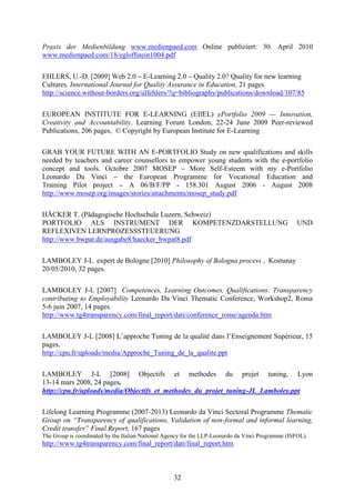 Praxis der Medienbildung www.medienpaed.com Online publiziert: 30. April 2010 
www.medienpaed.com/18/egloffstein1004.pdf 
EHLERS, U.-D. [2009] Web 2.0 – E-Learning 2.0 – Quality 2.0? Quality for new learning 
Cultures. International Journal for Quality Assurance in Education, 21 pages 
http://science.without-borders.org/ulfehlers/?q=bibliography/publications/download/107/85 
EUROPEAN INSTITUTE FOR E-LEARNING (EIfEL) ePortfolio 2009 — Innovation, 
Creativity and Accountability. Learning Forum London, 22-24 June 2009 Peer-reviewed 
Publications, 206 pages, © Copyright by European Institute for E-Learning 
GRAB YOUR FUTURE WITH AN E-PORTFOLIO Study on new qualifications and skills 
needed by teachers and career counsellors to empower young students with the e-portfolio 
concept and tools. Octobre 2007 MOSEP – More Self-Esteem with my e-Portfolio 
Leonardo Da Vinci – the European Programme for Vocational Education and 
Training Pilot project – A 06/B/F/PP - 158.301 August 2006 - August 2008 
http://www.mosep.org/images/stories/attachments/mosep_study.pdf 
HÄCKER T. (Pädagogische Hochschule Luzern, Schweiz) 
PORTFOLIO ALS INSTRUMENT DER KOMPETENZDARSTELLUNG UND 
REFLEXIVEN LERNPROZESSSTEUERUNG 
http://www.bwpat.de/ausgabe8/haecker_bwpat8.pdf 
LAMBOLEY J-L expert de Bologne [2010] Philosophy of Bologna process , Kostunay 
20/05/2010, 32 pages. 
LAMBOLEY J-L [2007] Competences, Learning Outcomes, Qualifications: Transparency 
contributing to Employability Leonardo Da Vinci Thematic Conference, Workshop2, Roma 
5-6 juin 2007, 14 pages. 
http://www.tg4transparency.com/final_report/dati/conference_rome/agenda.htm 
LAMBOLEY J-L [2008] L’approche Tuning de la qualité dans l’Enseignement Supérieur, 15 
pages. 
http://cpu.fr/uploads/media/Approche_Tuning_de_la_qualite.ppt 
LAMBOLEY J-L [2008] Objectifs et methodes du projet tuning, Lyon 
13-14 mars 2008, 24 pages. 
http://cpu.fr/uploads/media/Objectifs_et_methodes_du_projet_tuning-JL_Lamboley.ppt 
Lifelong Learning Programme (2007-2013) Leonardo da Vinci Sectoral Programme Thematic 
Group on “Transparency of qualifications, Validation of non-formal and informal learning, 
Credit transfer” Final Report, 167 pages 
The Group is coordinated by the Italian National Agency for the LLP-Leonardo da Vinci Programme (ISFOL). 
http://www.tg4transparency.com/final_report/dati/final_report.htm 
32 
 