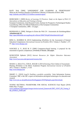 RATE Nick [2008] “ASSESSMENT FOR LEARNING & EPORTFOLIOS” 
What are the formative benefits of ePortfolios? Ministry of Education eFellow 2008. 
http://nickrate.com/2008/12/23/efellow-research-report/ 
REDECKER C. [2009] Review of Learning 2.0 Practices: Study on the Impact of Web 2.0 
Innovations on Education and Training in Europe. 
European Commission, Joint Research Centre, Institute for Prospective Technological Studies 
Luxembourg: Office for Official Publications of the European Communities 
© European Communities, 2009, 122 pages. 
REINMANN G. [2008] Bologna in Zeiten des Web 2.0 : Assessment als Gestaltungsfaktor 
Arbeitsbericht 16 
http://opus.bibliothek.uni-augsburg.de/volltexte/2008/764/pdf/Arbeitsbericht16.pdf 
RING G., RAMIREZ B. [2012] Implementing ePortfolios for the Assessment of General 
Education Competencies International Journal of ePortfolio 2012, Volume 2, Number 1, 87- 
97. http://www.theijep.com 
SANCHEZ A. V., RUIZ M. P. [2008] Competence-based learning. A proposal for the 
assessment of generic competences, University of Deusto, 336 pages. 
SCHECHTER Ephraim [2012] Internet Resources for Higher Education Outcomes 
Assessment 
http://www2.acs.ncsu.edu/upa/assmt/resource.htm 
SHADA A., KELLY K., COX R., MALIK S. [2011] Growing a New Culture of Assessment: 
Planting ePortfolios in the Metro Academies Program International Journal of ePortfolio 
2011, Volume 1, Number 1, 71-83 
http://www.theijep.com 
SMART C., [2010] Leap2A Enabling e-portfolio portability ‘Joint Information Systems 
Committee’ JISC is the UK’s expert on information and digital technologies for education and 
research 
http://www.jisc.ac.uk/publications/briefingpapers/2010/bpleap2a.aspx#downloads 
TUNING SECTORAL FRAMEWORK FOR SOCIAL SCIENCES Final Report [2010] 
Public Part, 57 pages 
www.unideusto.org/tuningeu/images/stories/sectoral_framework/2007_10347_FR_Tuning_S 
QF_PUBLIC_PART.pdf 
34 
