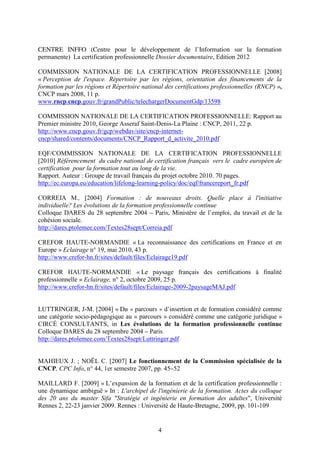 CENTRE INFFO (Centre pour le développement de l’Information sur la formation 
permanente) La certification professionnelle Dossier documentaire, Edition 2012 
COMMISSION NATIONALE DE LA CERTIFICATION PROFESSIONNELLE [2008] 
« Perception de l'espace. Répertoire par les régions, orientation des financements de la 
formation par les régions et Répertoire national des certifications professionnelles (RNCP) », 
CNCP mars 2008, 11 p. 
www.rncp.cncp.gouv.fr/grandPublic/telechargerDocumentGdp/13598 
COMMISSION NATIONALE DE LA CERTIFICATION PROFESSIONNELLE: Rapport au 
Premier ministre 2010, George Asseraf Saint-Denis-La Plaine : CNCP, 2011, 22 p. 
http://www.cncp.gouv.fr/gcp/webdav/site/cncp-internet-cncp/ 
shared/contents/documents/CNCP_Rapport_d_activite_2010.pdf 
EQF/COMMISSION NATIONALE DE LA CERTIFICATION PROFESSIONNELLE 
[2010] Référencement du cadre national de certification français vers le cadre européen de 
certification pour la formation tout au long de la vie. 
Rapport. Auteur : Groupe de travail français du projet octobre 2010. 70 pages. 
http://ec.europa.eu/education/lifelong-learning-policy/doc/eqf/francereport_fr.pdf 
CORREIA M., [2004] Formation : de nouveaux droits. Quelle place à l'initiative 
individuelle? Les évolutions de la formation professionnelle continue 
Colloque DARES du 28 septembre 2004 – Paris, Ministère de l’emploi, du travail et de la 
cohésion sociale. 
http://dares.ptolemee.com/Textes28sept/Correia.pdf 
CREFOR HAUTE-NORMANDIE « La reconnaissance des certifications en France et en 
Europe » Eclairage n° 19, mai 2010, 43 p. 
http://www.crefor-hn.fr/sites/default/files/Eclairage19.pdf 
CREFOR HAUTE-NORMANDIE « Le paysage français des certifications à finalité 
professionnelle » Eclairage, n° 2, octobre 2009, 25 p. 
http://www.crefor-hn.fr/sites/default/files/Eclairage-2009-2paysageMAJ.pdf 
LUTTRINGER, J-M. [2004] « Du « parcours » d’insertion et de formation considéré comme 
une catégorie socio-pédagogique au « parcours » considéré comme une catégorie juridique » 
CIRCÉ CONSULTANTS, in Les évolutions de la formation professionnelle continue 
Colloque DARES du 28 septembre 2004 – Paris 
http://dares.ptolemee.com/Textes28sept/Luttringer.pdf 
MAHIEUX J. ; NOËL C. [2007] Le fonctionnement de la Commission spécialisée de la 
CNCP, CPC Info, n° 44, 1er semestre 2007, pp. 45–52 
MAILLARD F. [2009] « L’expansion de la formation et de la certification professionnelle : 
une dynamique ambiguë » In : L'archipel de l'ingénierie de la formation. Actes du colloque 
des 20 ans du master Sifa "Stratégie et ingénierie en formation des adultes", Université 
Rennes 2, 22-23 janvier 2009. Rennes : Université de Haute-Bretagne, 2009, pp. 101-109 
4 
 