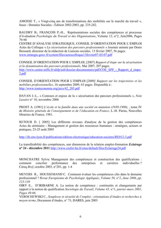 AMOSSE T., « Vingt-cinq ans de transformations des mobilités sur le marché du travail », 
Insee - Données Sociales - Édition 2002-2003, pp. 235-242. 
BAUDRY B., FRANÇOIS P.-H., Représentations sociales des compétences et processus 
d’évaluation Psychologie du Travail et des Organisations, Volume 12, n°2, Juin2006, Pages 
79-90 
CENTRE D’ANALYSE STRATEGIQUE, CONSEIL D’ORIENTATION POUR L’EMPLOI 
Actes du Colloque « La sécurisation des parcours professionnels » Journée animée par Denis 
Boissard, directeur de la rédaction de Liaisons sociales. 13 février 2007, 56 pages. 
www.strategie.gouv.fr/system/files/actescolloque13fevrier07-03-07.pdf 
CONSEIL D’ORIENTATION POUR L’EMPLOI, [2007] Rapport d’étape sur la sécurisation 
et la dynamisation des parcours professionnels, Mai 2007, 207 pages. 
http://www.centre-inffo.fr/uhfp/usb/dossier-documentaire/pdf/COE_SPP_-_Rapport_d_etape- 
2.pdf 
CONSEIL D’ORIENTATION POUR L’EMPLOI [2009] Rapport sur les trajectoires et les 
mobilites professionnelles, 16 septembre 2009, 63 pages. Disponible à : 
http://www.touteconomie.org/jeco/42_285.pdf 
DAYAN J.-L., « Contours et enjeux de la « sécurisation des parcours professionnels », Note 
Lasaire n° 10, novembre 2006 
PROST A. (1981] L’école et la famille dans une société en mutation (1930-1980), , tome IV 
de Histoire générale de l’enseignement et de l’éducation en France, L.-H. Parias, Nouvelles 
librairies de France, 1981. 
RETOUR D. [ 2005] Les différents niveaux d'analyse de la gestion des compétences 
Actes du séminaire - Management et gestion des ressources humaines : stratégies, acteurs et 
pratiques, 23-25 août 2005 
http://ife.ens-lyon.fr/publications/edition-electronique/education-societes/RE012-3.pdf 
La transférabilité des compétences, une dimension de la relation emploi-formation Eclairage 
n° 24 - décembre 2011 http://www.crefor-hn.fr/sites/default/files/Eclairage24.pdf 
MONCHATRE Sylvie Management des compétences et construction des qualifications : 
comment concilier performance des entreprises et carrières individuelles ? 
Céreq Bref, octobre 2003, n°201, pp. 1-4 
MEYERS R., HOUSSEMAND C. Comment évaluer les compétences clés dans le domaine 
professionnel ? Revue Européenne de Psychologie Appliquée, Volume 56, n°2, June 2006, pp. 
123-138 
OIRY E., D’IRIBARNE A. La notion de compétence : continuités et changements par 
rapport à la notion de qualification Sociologie du Travail, Volume 43, n°1, janvier-mars 2001, 
Pages 49-66. 
YEROCHEWSKI C., Souplesse et sécurité de l’emploi : orientations d’études et recherches à 
moyen terme, Document d’études, n° 71, DARES, juin 2003 
6 
 