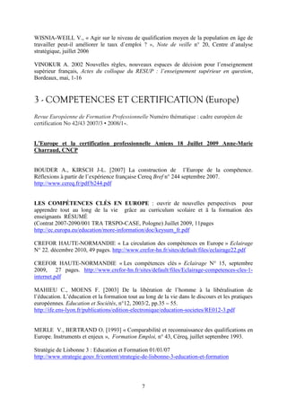 WISNIA-WEILL V., « Agir sur le niveau de qualification moyen de la population en âge de 
travailler peut-il améliorer le taux d’emploi ? », Note de veille n° 20, Centre d’analyse 
stratégique, juillet 2006 
VINOKUR A. 2002 Nouvelles règles, nouveaux espaces de décision pour l’enseignement 
supérieur français, Actes du colloque du RESUP : l’enseignement supérieur en question, 
Bordeaux, mai, 1-16 
3 - COMPETENCES ET CERTIFICATION (Europe) 
Revue Européenne de Formation Professionnelle Numéro thématique : cadre européen de 
certification No 42/43 2007/3 • 2008/1». 
L’Europe et la certification professionnelle Amiens 18 Juillet 2009 Anne-Marie 
Charraud, CNCP 
BOUDER A., KIRSCH J-L. [2007] La construction de l’Europe de la compétence. 
Réflexions à partir de l’expérience française Cereq Bref n° 244 septembre 2007. 
http://www.cereq.fr/pdf/b244.pdf 
LES COMPÉTENCES CLÉS EN EUROPE : ouvrir de nouvelles perspectives pour 
apprendre tout au long de la vie grâce au curriculum scolaire et ă la formation des 
enseignants RÉSUMÉ 
(Contrat 2007-2090/001 TRA TRSPO-CASE, Pologne) Juillet 2009, 11pages 
http://ec.europa.eu/education/more-information/doc/keysum_fr.pdf 
CREFOR HAUTE-NORMANDIE « La circulation des compétences en Europe » Eclairage 
N° 22, décembre 2010, 49 pages. http://www.crefor-hn.fr/sites/default/files/eclairage22.pdf 
CREFOR HAUTE-NORMANDIE « Les compétences clés » Eclairage N° 15, septembre 
2009, 27 pages. http://www.crefor-hn.fr/sites/default/files/Eclairage-competences-cles-1- 
internet.pdf 
MAHIEU C., MOENS F. [2003] De la libération de l’homme à la libéralisation de 
l’éducation. L’éducation et la formation tout au long de la vie dans le discours et les pratiques 
européennes. Education et Sociétés, n°12, 2003/2, pp.35 – 55. 
http://ife.ens-lyon.fr/publications/edition-electronique/education-societes/RE012-3.pdf 
MERLE V., BERTRAND O. [1993] « Comparabilité et reconnaissance des qualifications en 
Europe. Instruments et enjeux », Formation Emploi, n° 43, Céreq, juillet septembre 1993. 
Stratégie de Lisbonne 3 : Education et Formation 01/01/07 
http://www.strategie.gouv.fr/content/strategie-de-lisbonne-3-education-et-formation 
7 
 