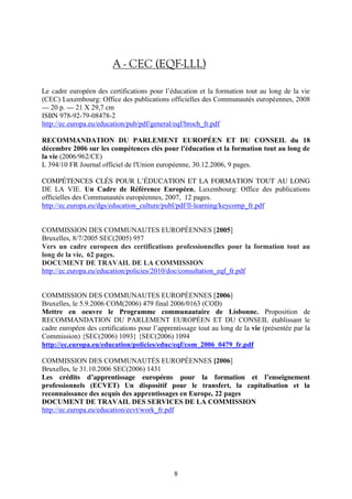 A - CEC (EQF-LLL) 
Le cadre européen des certifications pour l’éducation et la formation tout au long de la vie 
(CEC) Luxembourg: Office des publications officielles des Communautés européennes, 2008 
— 20 p.— 21 X 29,7 cm 
ISBN 978-92-79-08478-2 
http://ec.europa.eu/education/pub/pdf/general/eqf/broch_fr.pdf 
RECOMMANDATION DU PARLEMENT EUROPÉEN ET DU CONSEIL du 18 
décembre 2006 sur les compétences clés pour l'éducation et la formation tout au long de 
la vie (2006/962/CE) 
L 394/10 FR Journal officiel de l'Union européenne, 30.12.2006, 9 pages. 
COMPÉTENCES CLÉS POUR L’ÉDUCATION ET LA FORMATION TOUT AU LONG 
DE LA VIE. Un Cadre de Référence Européen, Luxembourg: Office des publications 
officielles des Communautés européennes, 2007, 12 pages. 
http://ec.europa.eu/dgs/education_culture/publ/pdf/ll-learning/keycomp_fr.pdf 
COMMISSION DES COMMUNAUTES EUROPÉENNES [2005] 
Bruxelles, 8/7/2005 SEC(2005) 957 
Vers un cadre europeen des certifications professionnelles pour la formation tout au 
long de la vie, 62 pages. 
DOCUMENT DE TRAVAIL DE LA COMMISSION 
http://ec.europa.eu/education/policies/2010/doc/consultation_eqf_fr.pdf 
COMMISSION DES COMMUNAUTES EUROPÉENNES [2006] 
Bruxelles, le 5.9.2006 COM(2006) 479 final 2006/0163 (COD) 
Mettre en oeuvre le Programme communautaire de Lisbonne. Proposition de 
RECOMMANDATION DU PARLEMENT EUROPÉEN ET DU CONSEIL établissant le 
cadre européen des certifications pour l’apprentissage tout au long de la vie (présentée par la 
Commission) {SEC(2006) 1093} {SEC(2006) 1094 
http://ec.europa.eu/education/policies/educ/eqf/com_2006_0479_fr.pdf 
COMMISSION DES COMMUNAUTÉS EUROPÉENNES [2006] 
Bruxelles, le 31.10.2006 SEC(2006) 1431 
Les crédits d’apprentissage européens pour la formation et l’enseignement 
professionnels (ECVET) Un dispositif pour le transfert, la capitalisation et la 
reconnaissance des acquis des apprentissages en Europe, 22 pages 
DOCUMENT DE TRAVAIL DES SERVICES DE LA COMMISSION 
http://ec.europa.eu/education/ecvt/work_fr.pdf 
8 
 