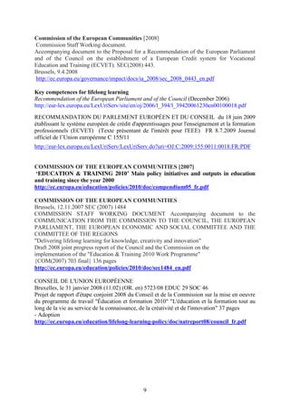 Commission of the European Communities [2008] 
Commission Staff Working document. 
Accompanying document to the Proposal for a Recommendation of the European Parliament 
and of the Council on the establishment of a European Credit system for Vocational 
Education and Training (ECVET). SEC(2008) 443. 
Brussels, 9.4.2008 
http://ec.europa.eu/governance/impact/docs/ia_2008/sec_2008_0443_en.pdf 
Key competences for lifelong learning 
Recommendation of the European Parliament and of the Council (December 2006) 
http://eur-lex.europa.eu/LexUriServ/site/en/oj/2006/l_394/l_39420061230en00100018.pdf 
RECOMMANDATION DU PARLEMENT EUROPÉEN ET DU CONSEIL du 18 juin 2009 
établissant le système européen de crédit d'apprentissages pour l'enseignement et la formation 
professionnels (ECVET) (Texte présentant de l'intérêt pour l'EEE) FR 8.7.2009 Journal 
officiel de l’Union européenne C 155/11 
http://eur-lex.europa.eu/LexUriServ/LexUriServ.do?uri=OJ:C:2009:155:0011:0018:FR:PDF 
COMMISSION OF THE EUROPEAN COMMUNITIES [2007] 
‘EDUCATION & TRAINING 2010’ Main policy initiatives and outputs in education 
and training since the year 2000 
http://ec.europa.eu/education/policies/2010/doc/compendium05_fr.pdf 
COMMISSION OF THE EUROPEAN COMMUNITIES 
Brussels, 12.11.2007 SEC (2007) 1484 
COMMISSION STAFF WORKING DOCUMENT Accompanying document to the 
COMMUNICATION FROM THE COMMISSION TO THE COUNCIL, THE EUROPEAN 
PARLIAMENT, THE EUROPEAN ECONOMIC AND SOCIAL COMMITTEE AND THE 
COMMITTEE OF THE REGIONS 
"Delivering lifelong learning for knowledge, creativity and innovation" 
Draft 2008 joint progress report of the Council and the Commission on the 
implementation of the "Education & Training 2010 Work Programme" 
{COM(2007) 703 final} 136 pages 
http://ec.europa.eu/education/policies/2010/doc/sec1484_en.pdf 
CONSEIL DE L'UNION EUROPÉENNE 
Bruxelles, le 31 janvier 2008 (11.02) (OR. en) 5723/08 EDUC 29 SOC 46 
Projet de rapport d'étape conjoint 2008 du Conseil et de la Commission sur la mise en oeuvre 
du programme de travail "Éducation et formation 2010" "L'éducation et la formation tout au 
long de la vie au service de la connaissance, de la créativité et de l'innovation" 37 pages 
- Adoption 
http://ec.europa.eu/education/lifelong-learning-policy/doc/natreport08/council_fr.pdf 
9 
 