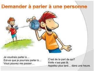 Je voudrais parler à…
Est-ce que je pourrais parler à…
Vous pouvez me passer…

C’est de la part de qui?
Il/elle n’est pas là.
Appelez plus tard… dans une heure.

 