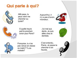 Allô papa, tu
peux venir me
chercher au
lycée?

À quelle heure
part le prochain
avion pour Paris?

Françoise, tu n’es
pas venue en classe
ce matin? Tu es
malade?

Aujourd’hui, il
n’y a pas d’avion,
monsieur.

J’ai mal aux
dents. Je suis
allée chez le
dentiste.

C’est entendu,
Pierre. Je passe te
chercher à six
heures.

 