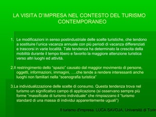 Il turismo d'impresa. LUCA SAVOJA, Università di Torin
LA VISITA D’IMPRESA NEL CONTESTO DEL TURISMO
CONTEMPORANEO
1. Le mo...