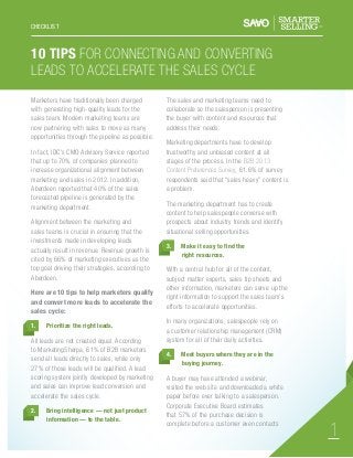 CHECKLIST

10 Tips For Connecting and Converting
Leads To Accelerate The Sales Cycle
Marketers have traditionally been charged
with generating high-quality leads for the
sales team. Modern marketing teams are
now partnering with sales to move as many
opportunities through the pipeline as possible.
In fact, IDC’s CMO Advisory Service reported
that up to 70% of companies planned to
increase organizational alignment between
marketing and sales in 2012. In addition,
Aberdeen reported that 40% of the sales
forecasted pipeline is generated by the
marketing department.

3.

Here are 10 tips to help marketers qualify
and convert more leads to accelerate the
sales cycle:

Bring intelligence — not just product
information — to the table.

Make it easy to find the
right resources.

With a central hub for all of the content,
subject matter experts, sales tip sheets and
other information, marketers can serve up the
right information to support the sales team’s
efforts to accelerate opportunities.
In many organizations, salespeople rely on
a customer relationship management (CRM)
system for all of their daily activities.

Prioritize the right leads.

All leads are not created equal. According
to MarketingSherpa, 61% of B2B marketers
send all leads directly to sales, while only
27% of those leads will be qualified. A lead
scoring system jointly developed by marketing
and sales can improve lead conversion and
accelerate the sales cycle.
2.

Marketing departments have to develop
trustworthy and unbiased content at all
stages of the process. In the B2B 2013
Content Preferences Survey, 61.6% of survey
respondents said that “sales heavy” content is
a problem.
The marketing department has to create
content to help salespeople converse with
prospects about industry trends and identify
situational selling opportunities.

Alignment between the marketing and
sales teams is crucial in ensuring that the
investments made in developing leads
actually result in revenue. Revenue growth is
cited by 66% of marketing executives as the
top goal driving their strategies, according to
Aberdeen.

1.

The sales and marketing teams need to
collaborate so the salesperson is presenting
the buyer with content and resources that
address their needs.

4.

	

Meet buyers where they are in the
buying journey.

	

A buyer may have attended a webinar,
visited the web site and downloaded a white
paper before ever talking to a salesperson.
Corporate Executive Board estimates
that 57% of the purchase decision is
complete before a customer even contacts

1

 