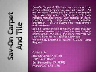 Sav-On Carpet & Tile has been servicing the
entire Inland Empire for over 25 years! As
well as many Orange and LA county customers
too. We only offer quality products from
reliable manufacturers. Our installation dept.
provides    only    experienced     dependable
craftsman. You will always find them prompt
and courteous.
Being a family-owned company, means that our
reputation matters, and your business is truly
appreciated! We value the many referrals we
receive from former satisfied customers.
We are fully licensed & Insured: 507605 - Upon
Request


Contact Us:
Sav-On Carpet And Tile
1286 So. E street
San Bernardino, CA 92408
Phone (909) 885-1188
 