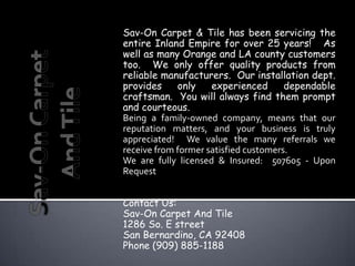 Sav-On Carpet & Tile has been servicing the
entire Inland Empire for over 25 years! As
well as many Orange and LA county customers
too. We only offer quality products from
reliable manufacturers. Our installation dept.
provides     only    experienced       dependable
craftsman. You will always find them prompt
and courteous.
Being a family-owned company, means that our
reputation matters, and your business is truly
appreciated! We value the many referrals we
receive from former satisfied customers.
We are fully licensed & Insured: 507605 - Upon
Request


Contact Us:
Sav-On Carpet And Tile
1286 So. E street
San Bernardino, CA 92408
Phone (909) 885-1188
 
