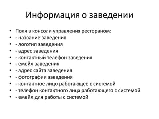 Информация о заведении
• Поля в консоли управления рестораном:
• - название заведения
• - логотип заведения
• - адрес заведения
• - контактный телефон заведения
• - емейл заведения
• - адрес сайта заведения
• - фотографии заведения
• - контактное лицо работающее с системой
• - телефон контактного лица работающего с системой
• - емейл для работы с системой
 