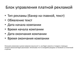 Блок управления платной рекламой
• Тип рекламы (банер на главной, текст)
• Обявление текст
• Дата начала компании
• Время начала компании
• Дата окончания компании
• Время окончания компании
Описывать механизм в целом наверное смысла нет т.к. все будет зависить от модуля с помощью
которого механизм будет реализован. Хотелосьбы что-то наподобии рекдамы на facebook со статистикой
и прочим
 