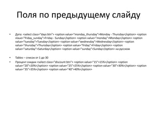 Поля по предыдущему слайду
• Дата: <select class="days btn"> <option value="monday_thursday">Monday - Thursday</option> <option
vlaue="friday_sunday">Friday - Sunday</option> <option value="monday">Monday</option> <option
value="tuesday">Tuesday</option> <option value="wednesday">Wednesday</option> <option
value="thursday">Thursday</option> <option value="friday">Friday</option> <option
value="saturday">Saturday</option> <option value="sunday">Sunday</option> на русском
• Tables – список от 1 до 30
• Процент скидки <select class="discount btn"> <option value="15">15%</option> <option
value="20">20%</option> <option value="25">25%</option> <option value="30">30%</option> <option
value="35">35%</option> <option value="40">40%</option>
 