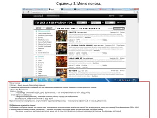 Страница 2. Меню поиска.
Меню поиска.
Работает с Базой данных объектов(ресторанов).
Страница не перезагружается каждый раз при изменении параметров поиска. Изменяется только результат поиска.
Параметры фильтрации
верхняя панель:
3 параметра: количество людей, дата, время (точное, а так же приблизительное ланч, обед, ужин);
левая вертикальная панель:
- Neighborhood(по районам), отмечаем галочкой районы города для отображения
- Cousine (кухня) , отмечаем галочкой по виду Кухни
Верхняя малая панель(сортировка результатов по параметрам) Параметры – популярность, алфавитный, по новым добавлениям.
Отображение результатов поиска:
Отображаются объекты поиска, при скроле вниз, подгружаются дополнительные результаты поиска. Кол-во результатов поиска на страницу 5(при разрешении 1280 х 1024).
В результатах отображаются такие параметры: 1 картинка ресторана, доступное время, краткое описание, тип кухни, район.
При клике на картинку ресторана, доступное время, see all, read more в кратком описании переходим на страницу 3(информация ресторана)
 