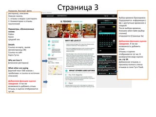 Страница 3Название, баннер(1 фото
ресторана), описание.
Нижняя панель
1. отзывы в медиа о ресторане.
2. Комментарии и отзывы
посетителей
Параметры, обозначенные
синим:
Район
Кухня
средний чек
Details
Ссылка на карту, вызов
меню(страница 3б)
Ссылка на сайт
Карта Гугла.
Why we love it
(описание ресторана)
What other are saying
(краткий текст 500 знаков с
пробелами, и ссылка на источник
описания)
Добавляем функцию оценки
заведения. А так же
возможность добавить отзыв.
Отзывы и оценки отображаются
тут же.
Выбор времени бронировки.
Подгружается информация с
БД с доступным временем и
скидкой.
После выбора времени,
Кликаем select table (выбор
столика)
открывается (Страница 3в)
Добавляем функцию оценки
заведения. А так же
возможность добавить
отзыв.
Отзывы и оценки
отображаются тут же. В
развернутом виде оценки
см. стр 3А
Добавление отзывов, и
просмотр полного списка
отзывов в стиле Гугл Плей.
 