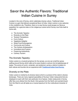 ‭
Savor the Authentic Flavors: Traditional‬
‭
Indian Cuisine in Surrey‬
‭
Located in the core of Surrey, which celebrates diverse culture, Traditional Indian‬
‭
Cuisine is a gem that delivers exceptional flavor of India.‬‭
Indian cuisine is very welcome‬
‭
in this multiethnic city.‬‭
Therefore, there is no way‬‭
Surrey could escape our flavorus‬
‭
expedition for a genuine take on the indigenous cuisine which Surrey now finds itself at‬
‭
home with.‬
‭
●‬ ‭
The Aromatic Tapestry:‬
‭
●‬ ‭
Diversity on the Plate:‬
‭
●‬ ‭
Tandoori Temptations:‬
‭
●‬ ‭
Curry Culture:‬
‭
●‬ ‭
Vegetarian Delights:‬
‭
●‬ ‭
Street Food Extravaganza:‬
‭
●‬ ‭
Community and Culture:‬
‭
●‬ ‭
The Culinary Ambassadors:‬
‭
●‬ ‭
Innovations and Fusions:‬
‭
●‬ ‭
Preserving Authenticity:‬
‭
●‬ ‭
Culinary Tourism:‬
‭
The Aromatic Tapestry:‬
‭
Indian cuisine is a musical symphony for the senses, as one can smell the spices‬
‭
wafting around Surrey which calls out to every foodie to venture into its kaleidoscope of‬
‭
tastes.‬‭
The aroma of cumin, coriander, and cardamom‬‭
carries a distinct invitation to‬
‭
both natives and tourists into an experience with‬‭
Traditional Indian food Surrey.‬
‭
Diversity on the Plate:‬
‭
Indian cuisine is marked by its diverse nature which is a product of the nation’s diverse‬
‭
landscape.‬‭
There are many regional specialities of‬‭
Surreys’ Indian restaurants that are‬
‭
displayed on each with their own particular mix of spices.‬‭
Indian restaurants in Surrey‬
‭
offer fiery curry dishes from the South, thick gravies from the North and scented biryani‬
‭
from the West to suit all tastes as a musical spectrum for the multicultural character of‬
‭
India.‬
 