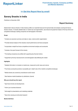 Find Industry reports, Company profiles
ReportLinker                                                                        and Market Statistics



                                 >> Get this Report Now by email!

Savory Snacks in India
Published on December 2009

                                                                                                           Report Summary

Datamonitor's Savory Snacks in India industry profile is an essential resource for top-level data and analysis covering the Savory
Snacks industry. It includes detailed data on market size and segmentation, plus textual and graphical analysis of the key trends and
competitive landscape, leading companies and demographic information.


Scope


* Contains an executive summary and data on value, volume and/or segmentation


* Provides textual analysis of the industry's recent performance and future prospects


* Incorporates in-depth five forces competitive environment analysis and scorecards


* Includes a five-year forecast of the industry


* The leading companies are profiled with supporting key financial metrics


* Supported by the key macroeconomic and demographic data affecting the market


Highlights


* Detailed information is included on market size, measured by both value and volume


* Five forces scorecards provide an accessible yet in depth view of the market's competitive landscape


* Market shares are covered by manufacturer and/or brand


* Also features market breakdown by distribution channel


Why you should buy this report


* Spot future trends and developments


* Inform your business decisions


* Add weight to presentations and marketing materials


* Save time carrying out entry-level research


Market Definition




Savory Snacks in India                                                                                                        Page 1/5
 