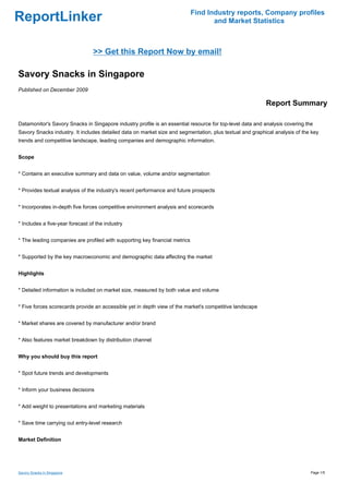 Find Industry reports, Company profiles
ReportLinker                                                                        and Market Statistics



                                 >> Get this Report Now by email!

Savory Snacks in Singapore
Published on December 2009

                                                                                                          Report Summary

Datamonitor's Savory Snacks in Singapore industry profile is an essential resource for top-level data and analysis covering the
Savory Snacks industry. It includes detailed data on market size and segmentation, plus textual and graphical analysis of the key
trends and competitive landscape, leading companies and demographic information.


Scope


* Contains an executive summary and data on value, volume and/or segmentation


* Provides textual analysis of the industry's recent performance and future prospects


* Incorporates in-depth five forces competitive environment analysis and scorecards


* Includes a five-year forecast of the industry


* The leading companies are profiled with supporting key financial metrics


* Supported by the key macroeconomic and demographic data affecting the market


Highlights


* Detailed information is included on market size, measured by both value and volume


* Five forces scorecards provide an accessible yet in depth view of the market's competitive landscape


* Market shares are covered by manufacturer and/or brand


* Also features market breakdown by distribution channel


Why you should buy this report


* Spot future trends and developments


* Inform your business decisions


* Add weight to presentations and marketing materials


* Save time carrying out entry-level research


Market Definition




Savory Snacks in Singapore                                                                                                    Page 1/5
 