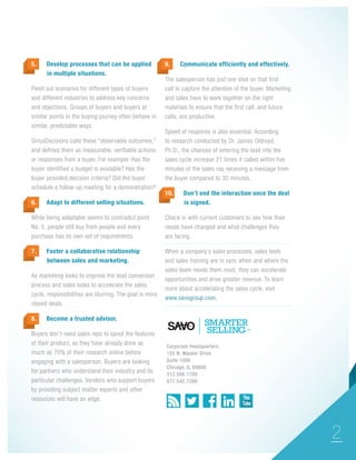 5.

Develop processes that can be applied 	
in multiple situations.

Flesh out scenarios for different types of buyers
and different industries to address key concerns
and objections. Groups of buyers and buyers at
similar points in the buying journey often behave in
similar, predictable ways.
SiriusDecisions calls these “observable outcomes,”
and defines them as measurable, verifiable actions
or responses from a buyer. For example: Has the
buyer identified a budget is available? Has the
buyer provided decision criteria? Did the buyer
schedule a follow-up meeting for a demonstration?
6.

Adapt to different selling situations.

While being adaptable seems to contradict point
No. 5, people still buy from people and every
purchase has its own set of requirements.
7.

Foster a collaborative relationship
between sales and marketing.

Communicate efficiently and effectively.

The salesperson has just one shot on that first
call to capture the attention of the buyer. Marketing
and sales have to work together on the right
materials to ensure that the first call, and future
calls, are productive.
Speed of response is also essential. According
to research conducted by Dr. James Oldroyd,
Ph.D., the chances of entering the lead into the
sales cycle increase 21 times if called within five
minutes of the sales rep receiving a message from
the buyer compared to 30 minutes.
10.

Don’t end the interaction once the deal 	
is signed.

Check in with current customers to see how their
needs have changed and what challenges they
are facing.
		

As marketing looks to improve the lead conversion
process and sales looks to accelerate the sales
cycle, responsibilities are blurring. The goal is more
closed deals.
8.

9.

When a company’s sales processes, sales tools
and sales training are in sync when and where the
sales team needs them most, they can accelerate
opportunities and drive greater revenue. To learn
more about accelerating the sales cycle, visit
www.savogroup.com.

Become a trusted advisor.

Buyers don’t need sales reps to spout the features
of their product, as they have already done as
much as 70% of their research online before
engaging with a salesperson. Buyers are looking
for partners who understand their industry and its
particular challenges. Vendors who support buyers
by providing subject matter experts and other
resources will have an edge.

Corporate Headquarters
155 N. Wacker Drive
Suite 1000
Chicago, IL 60606
312.506.1700
877.542.7266

2

 