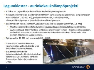 13
Løgumkloster - aurinkokaukolämpöprojekti
• Savosolarin toimitus koostuu
suurkeräinten valmistuksesta sekä
keräinkentän asennuksesta.
• Ensimmäisen vaiheen
toteutusaikataulu: Keräintoimitukset
lokakuusta 2014 alkaen, kenttien
luovutukset huhti- ja kesäkuussa
2015.
• Asiakas on Løgumkloster kunnallinen kaukolämpöenergiayhtiö.
• Koko järjestelmä tulee sisältämän: 50 000 m2 aurinkolämpöjärjestelmän, lämpöenergian
kausivaraston (150 000 m3), puupellettivoimalan, kaasupolttimen,
absorptiolämpöpumpun ja and sähköisen lämpöpumpun.
• Ensimmäinen vaihe 14 000 m2, josta Savosolarilla tilaukset 9 600 m2 (n. 1,6 M€).
• Maailman ensimmäinen kokoalumiininen suoravirtaus aurinkokaukolämpökeräinkenttä.
• Suullinen tilaus 5 200 m2 kentästä täyttämään ensimmäisen vaiheen – kirjallinen tilaus saadaan,
kun keräintä on muutettu täyttämään uuden keräinkentän vaatimukset. Toimitusaika tulee
olemaan 2015 toisella vuosipuoliskolla.
• Toinen vaihe 36 000 m2, toteutus 2016 – 2017.
 